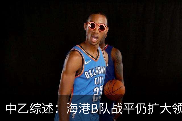 中乙综述：海港B队战平仍扩大领跑优势到4分，湖北青年星登顶南区